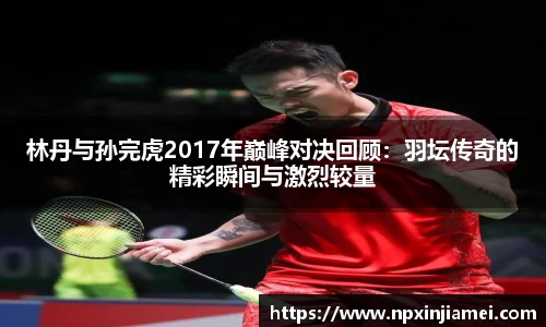 林丹与孙完虎2017年巅峰对决回顾：羽坛传奇的精彩瞬间与激烈较量